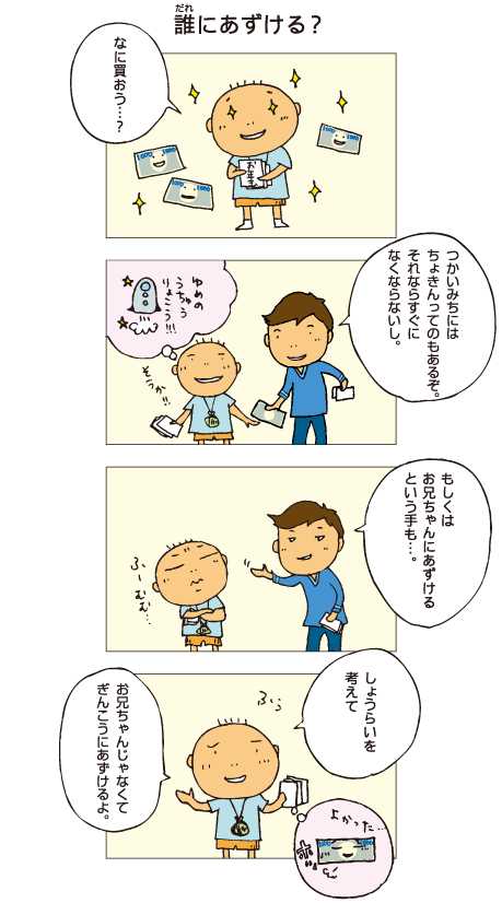 『誰にあずける？』百太がお年玉を手に目をキラキラさせています。「なに買おう･･･」十平「使いみちには貯金ってのもあるぞ。それならすぐになくならないし」百太は宇宙旅行を夢みています。「そうか！」十平「もしくは、お兄ちゃんにあずけるという手も･･･」百太「うーん。将来を考えて、お兄ちゃんじゃなくて銀行に預けるよ」それを聞いて、お年玉もホッとしているようでした。