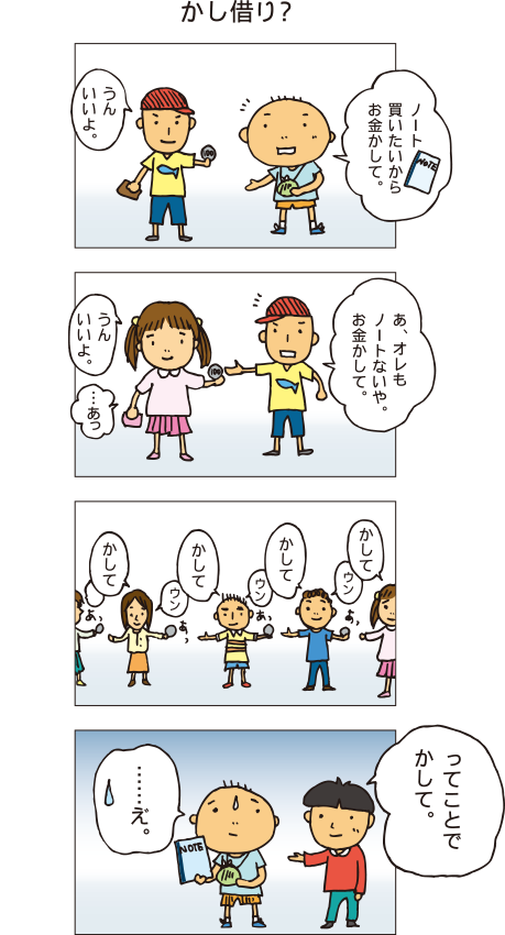 『貸し借り』百太「ノート買いたいからお金貸して」Ａくん「うん、いいよ。･･･あ、オレもノートないや。お金貸して」Ｂさん「うん、いいよ。･･･あっ」Ｂさんもノートがないことに気づき、Ｃくんにお金を借りました。そしてＣくんもノートがないことに気づき･･･と順番に友だちにお金を借りていきます。友だちＸくん「ってことで、貸して」百太「えっ」