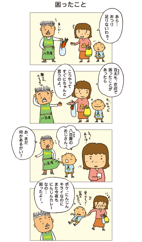 『困ったこと』母「あら･･･おつり足りないわヨ」八百屋「奥さん、すみません」母「百太も、お店で困ったことがあったら、こうやってすぐにちゃんと言うのよ」百太「ウン、わかった。八百屋のおじさん」八百屋「お、まだ何かあるかい？」百太「ボク、にんじんキライなのにまた今夜もにんじんカレーなの･･･。困ったよー」