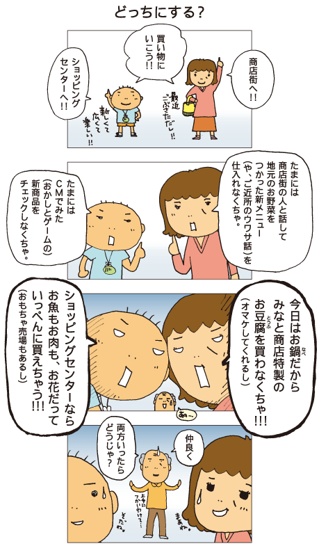 『どっちにする？』母と百太「買い物にいこう！」母「商店街へ！最近ごぶさただし！」百太「ショッピングセンターへ！新しくて広くて楽しい！」母「たまには商店街の人と話して地元のお野菜をつかった新メニュー（や、ご近所のウワサ話）を仕入れなくちゃ」百太「たまにはＣＭでみた（おかしとゲームの）新商品をチェックしなくちゃ」母「今日はお鍋だからみなと商店特製のお豆腐を買わなくちゃ！（オマケしてくれるし）」百太「ショッピングセンターならお魚もお肉も、お花だっていっぺんに買えちゃう！（おもちゃ売り場もあるし）」祖父「仲良く両方いったらどうじゃ？。上手に使い分けて」母と百太「そうだね」